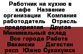 Работник на кухню в кафе › Название организации ­ Компания-работодатель › Отрасль предприятия ­ Другое › Минимальный оклад ­ 1 - Все города Работа » Вакансии   . Дагестан респ.,Южно-Сухокумск г.